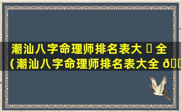 潮汕八字命理师排名表大 ☘ 全（潮汕八字命理师排名表大全 🐎 最新）